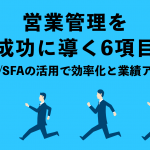 営業管理を成功に導く項目は６つ！CRM/SFAの活用で効率化と業績アップにつなげよう