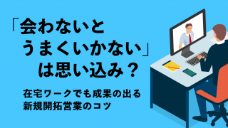 「会わないとうまくいかない」は思い込み？ 在宅ワークでも成果の出る新規開拓営業のコツ