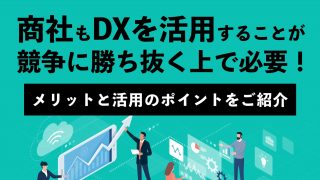 商社もDXを活用することが、競争に勝ち抜く上で必要！ メリットと活用のポイントをご紹介