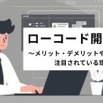 ローコード開発とは?メリット・デメリットや注目されている理由を紹介